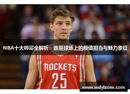 NBA十大帅哥全解析：谁是球场上的颜值担当与魅力象征