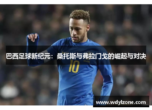 巴西足球新纪元：桑托斯与弗拉门戈的崛起与对决