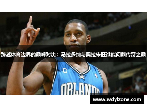 跨越体育边界的巅峰对决：马拉多纳与奥拉朱旺谁能问鼎传奇之巅