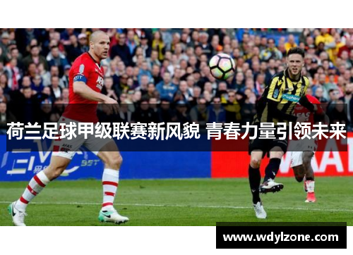 荷兰足球甲级联赛新风貌 青春力量引领未来