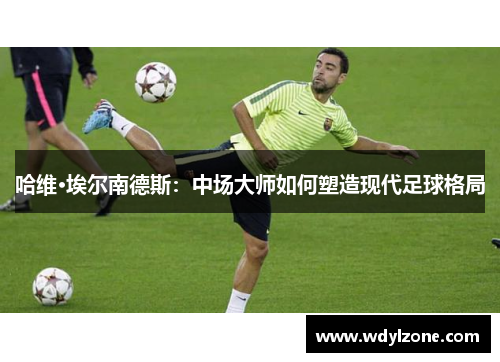 哈维·埃尔南德斯：中场大师如何塑造现代足球格局