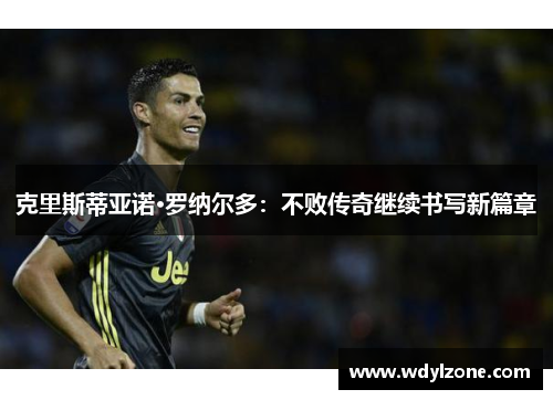克里斯蒂亚诺·罗纳尔多：不败传奇继续书写新篇章