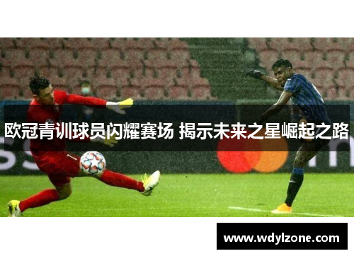 欧冠青训球员闪耀赛场 揭示未来之星崛起之路